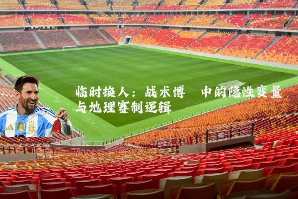 临时换人：战术博弈中的隐性变量与地理赛制逻辑